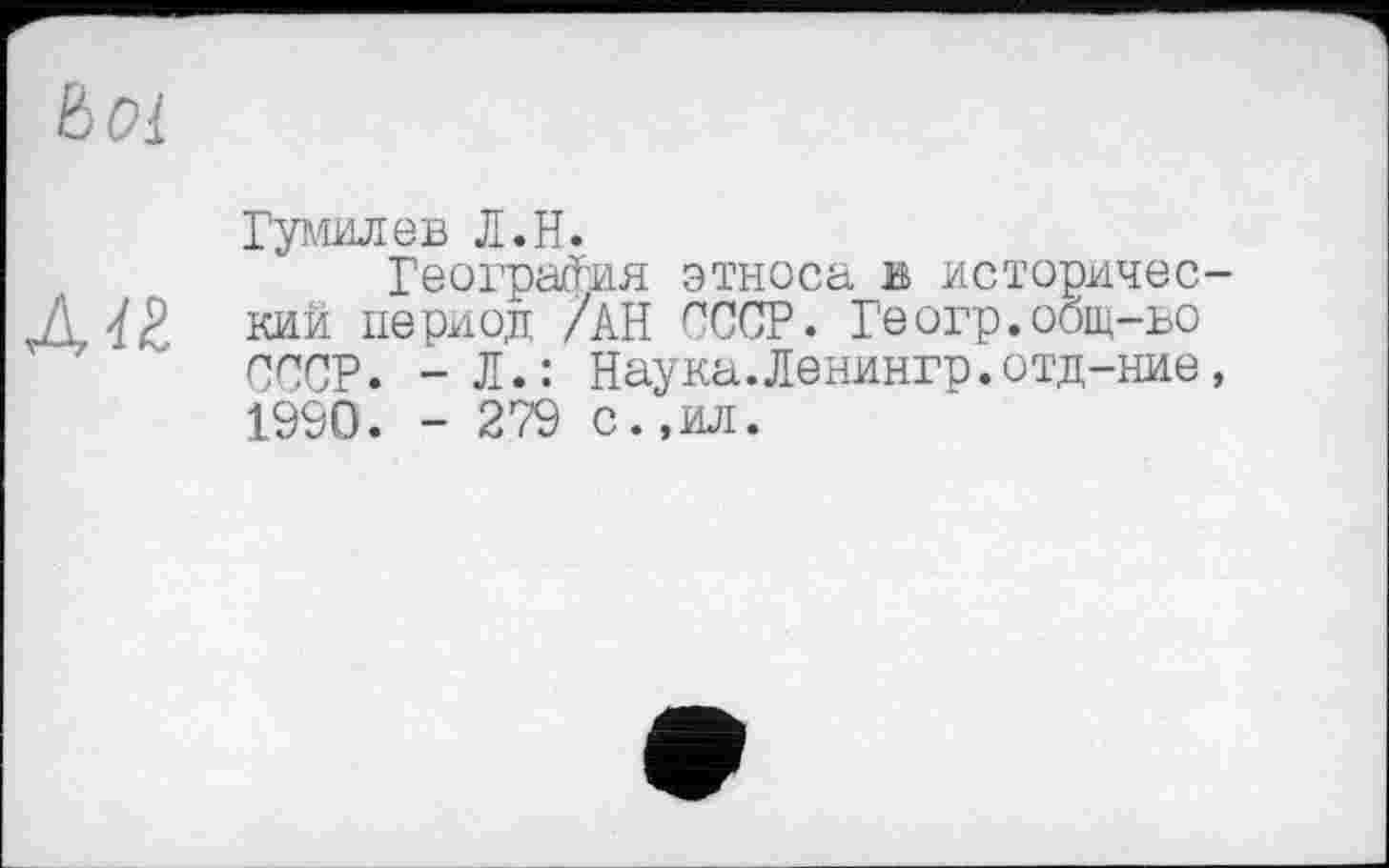 ﻿Ьоі
Гумилев Л.H.
География этноса в историчес-
Д« кий период /АН СССР. Геогр.оощ-ъо СССР. - Л.: Наука.Ленингр.отд-ние, 1990. - 279 с.,ил.